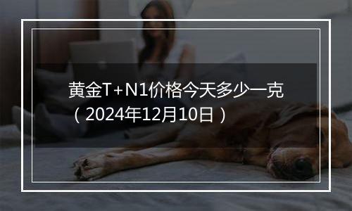 黄金T+N1价格今天多少一克（2024年12月10日）