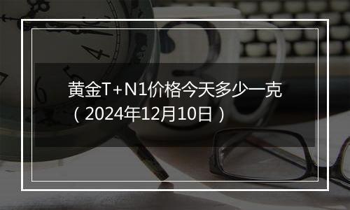 黄金T+N1价格今天多少一克（2024年12月10日）