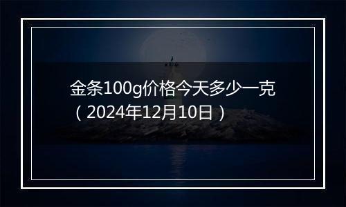 金条100g价格今天多少一克（2024年12月10日）