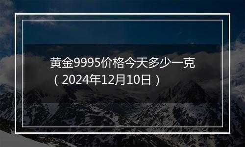 黄金9995价格今天多少一克（2024年12月10日）