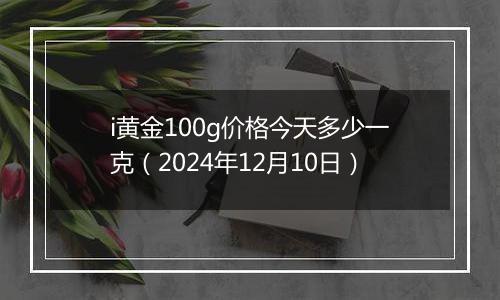 i黄金100g价格今天多少一克（2024年12月10日）