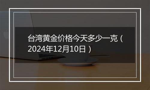 台湾黄金价格今天多少一克（2024年12月10日）