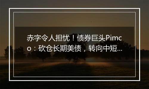 赤字令人担忧！债券巨头Pimco：砍仓长期美债，转向中短债和海外债券