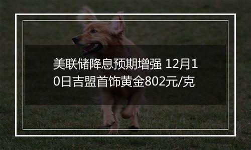 美联储降息预期增强 12月10日吉盟首饰黄金802元/克