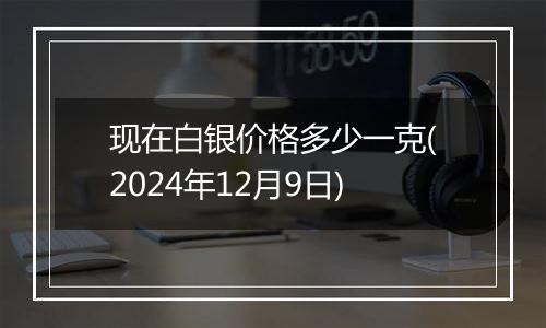 现在白银价格多少一克(2024年12月9日)