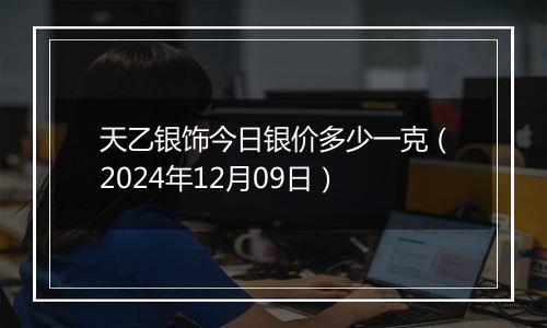 天乙银饰今日银价多少一克（2024年12月09日）