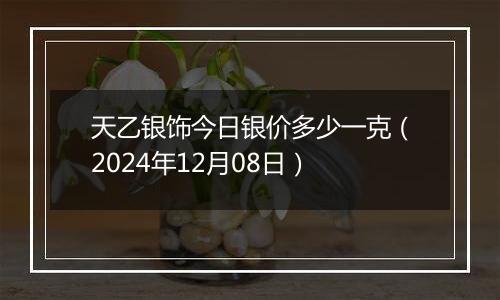 天乙银饰今日银价多少一克（2024年12月08日）