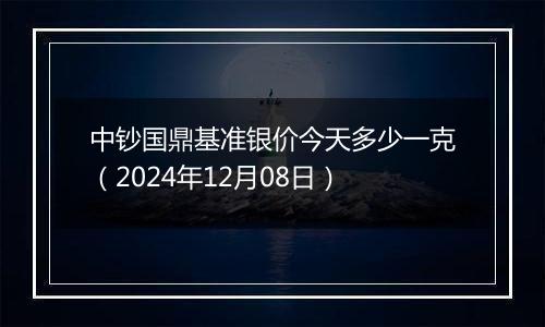 中钞国鼎基准银价今天多少一克（2024年12月08日）