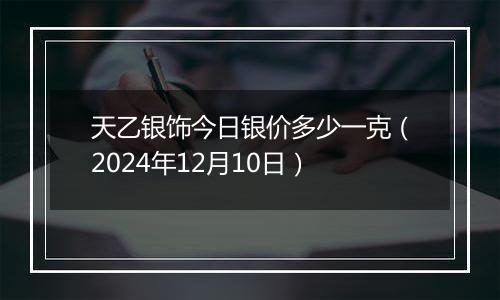 天乙银饰今日银价多少一克（2024年12月10日）