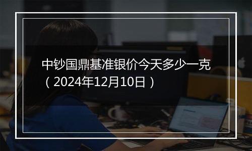 中钞国鼎基准银价今天多少一克（2024年12月10日）