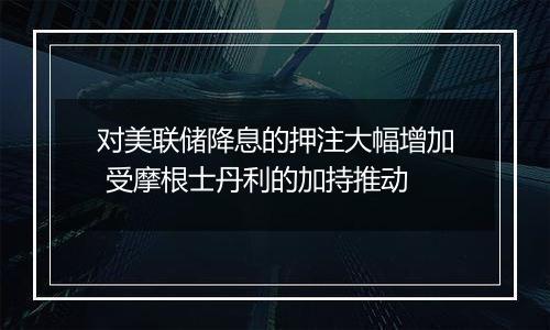 对美联储降息的押注大幅增加 受摩根士丹利的加持推动