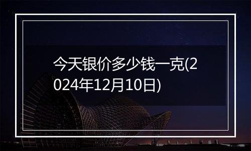 今天银价多少钱一克(2024年12月10日)