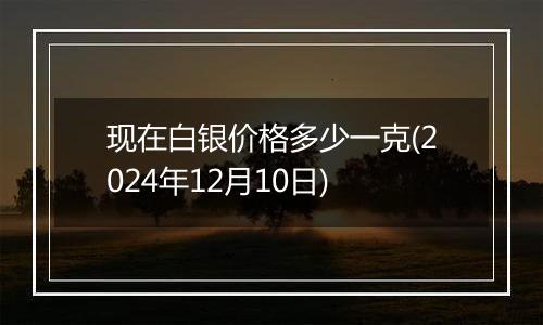 现在白银价格多少一克(2024年12月10日)