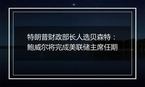 特朗普财政部长人选贝森特：鲍威尔将完成美联储主席任期