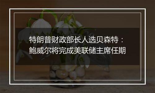 特朗普财政部长人选贝森特：鲍威尔将完成美联储主席任期