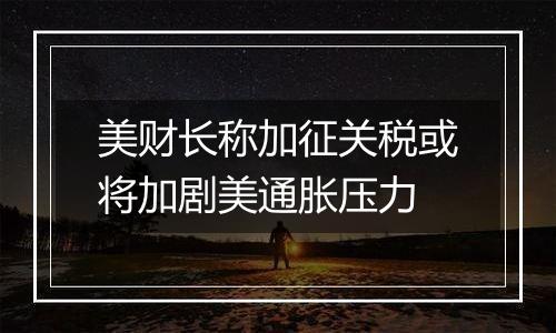 美财长称加征关税或将加剧美通胀压力