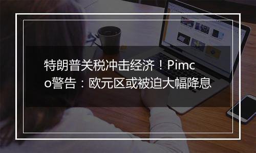 特朗普关税冲击经济！Pimco警告：欧元区或被迫大幅降息