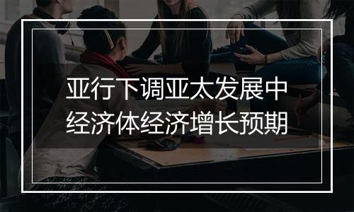 亚行下调亚太发展中经济体经济增长预期