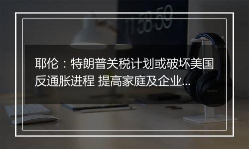 耶伦：特朗普关税计划或破坏美国反通胀进程 提高家庭及企业成本