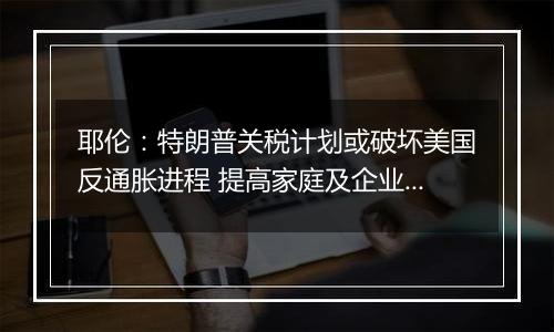 耶伦：特朗普关税计划或破坏美国反通胀进程 提高家庭及企业成本