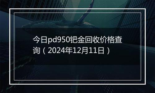 今日pd950钯金回收价格查询（2024年12月11日）