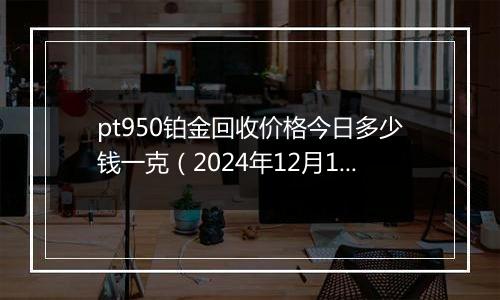 pt950铂金回收价格今日多少钱一克（2024年12月11日）