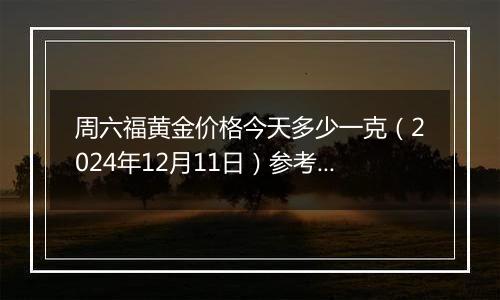 周六福黄金价格今天多少一克（2024年12月11日）参考价格