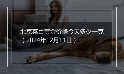 北京菜百黄金价格今天多少一克（2024年12月11日）