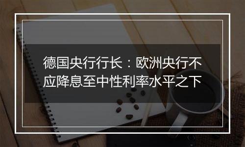 德国央行行长：欧洲央行不应降息至中性利率水平之下