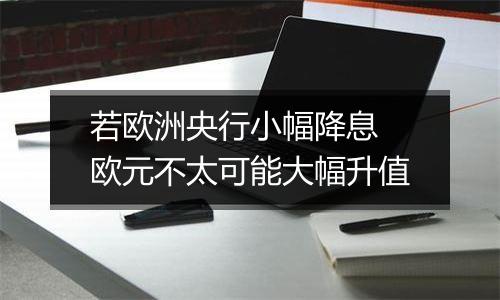 若欧洲央行小幅降息 欧元不太可能大幅升值