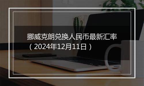 挪威克朗兑换人民币最新汇率（2024年12月11日）