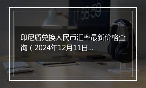 印尼盾兑换人民币汇率最新价格查询（2024年12月11日）