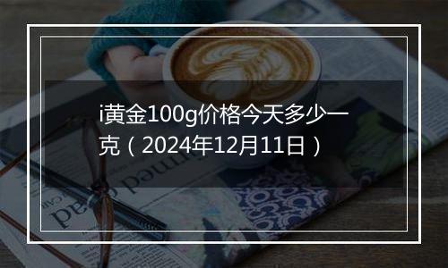 i黄金100g价格今天多少一克（2024年12月11日）