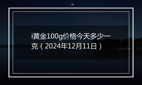 i黄金100g价格今天多少一克（2024年12月11日）