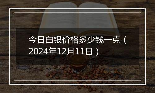 今日白银价格多少钱一克（2024年12月11日）