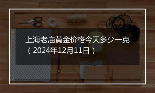 上海老庙黄金价格今天多少一克（2024年12月11日）