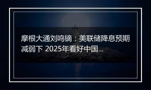 摩根大通刘鸣镝：美联储降息预期减弱下 2025年看好中国股市价值跑赢成长风格