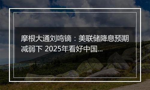 摩根大通刘鸣镝：美联储降息预期减弱下 2025年看好中国股市价值跑赢成长风格