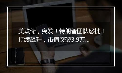 美联储，突发！特朗普团队怒批！持续飙升，市值突破3.9万亿美元！