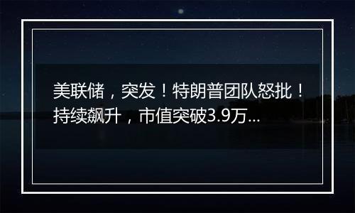 美联储，突发！特朗普团队怒批！持续飙升，市值突破3.9万亿美元！