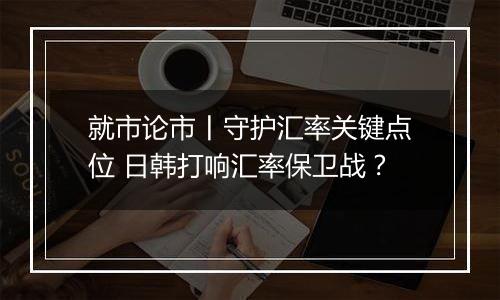 就市论市丨守护汇率关键点位 日韩打响汇率保卫战？