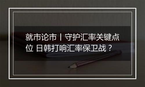 就市论市丨守护汇率关键点位 日韩打响汇率保卫战？