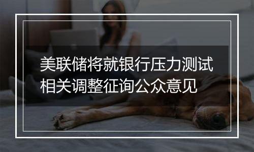 美联储将就银行压力测试相关调整征询公众意见