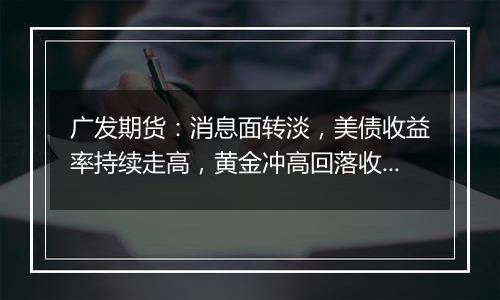 广发期货：消息面转淡，美债收益率持续走高，黄金冲高回落收跌