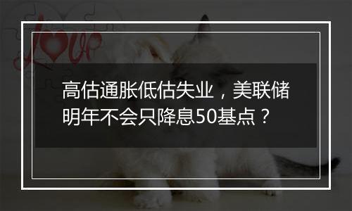 高估通胀低估失业，美联储明年不会只降息50基点？