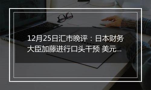 12月25日汇市晚评：日本财务大臣加藤进行口头干预 美元/日元面临抛售压力