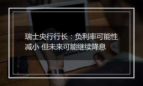 瑞士央行行长：负利率可能性减小 但未来可能继续降息