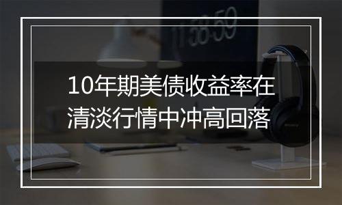 10年期美债收益率在清淡行情中冲高回落