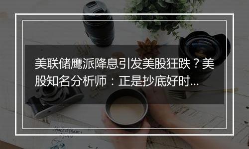 美联储鹰派降息引发美股狂跌？美股知名分析师：正是抄底好时机