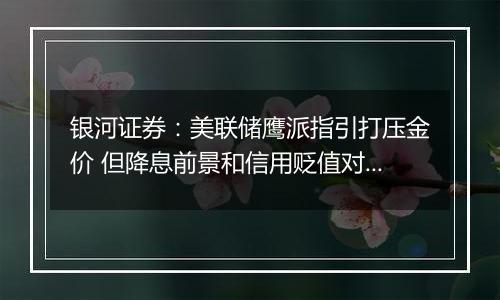 银河证券：美联储鹰派指引打压金价 但降息前景和信用贬值对冲交易仍支持金价上涨